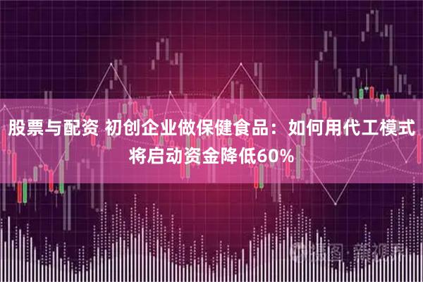 股票与配资 初创企业做保健食品：如何用代工模式将启动资金降低60%