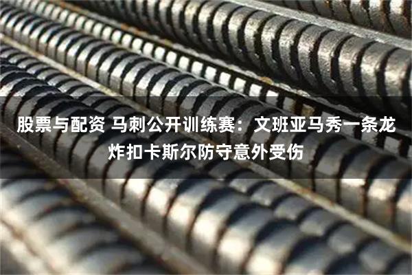 股票与配资 马刺公开训练赛：文班亚马秀一条龙炸扣卡斯尔防守意外受伤