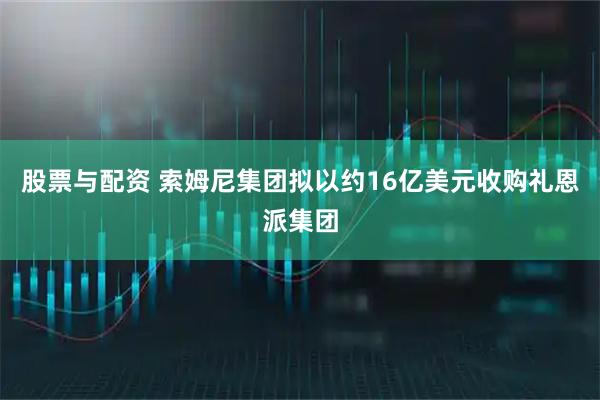 股票与配资 索姆尼集团拟以约16亿美元收购礼恩派集团