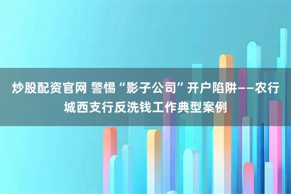 炒股配资官网 警惕“影子公司”开户陷阱——农行城西支行反洗钱工作典型案例
