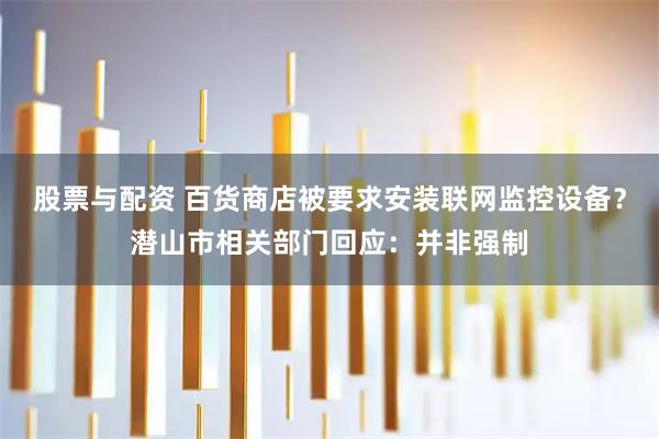 股票与配资 ﻿百货商店被要求安装联网监控设备？潜山市相关部门回应：并非强制