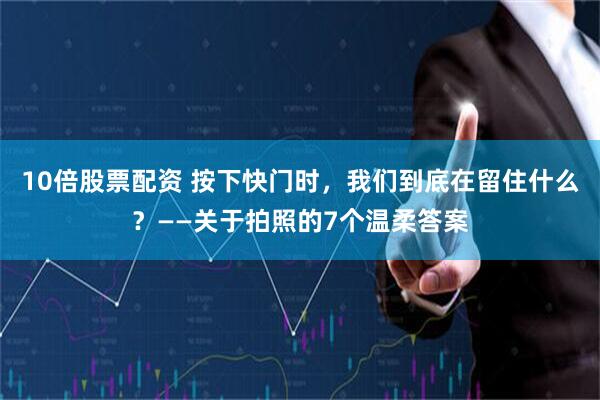 10倍股票配资 按下快门时，我们到底在留住什么？——关于拍照的7个温柔答案