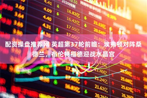 配资操盘推荐网 英超第37轮前瞻：埃弗顿对阵桑德兰，布伦特福德迎战水晶宫