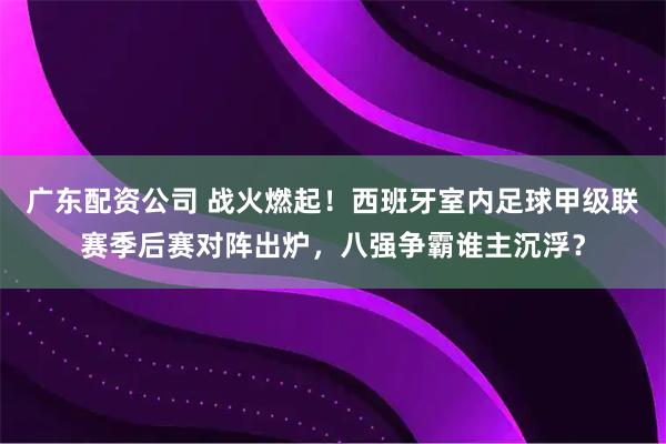 广东配资公司 战火燃起！西班牙室内足球甲级联赛季后赛对阵出炉，八强争霸谁主沉浮？