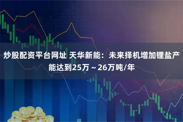 炒股配资平台网址 天华新能：未来择机增加锂盐产能达到25万～26万吨/年