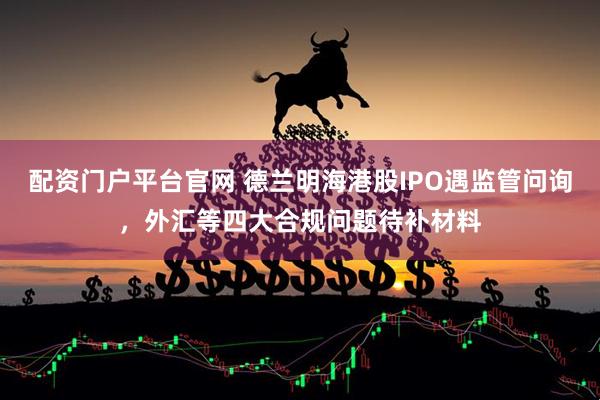 配资门户平台官网 德兰明海港股IPO遇监管问询，外汇等四大合规问题待补材料